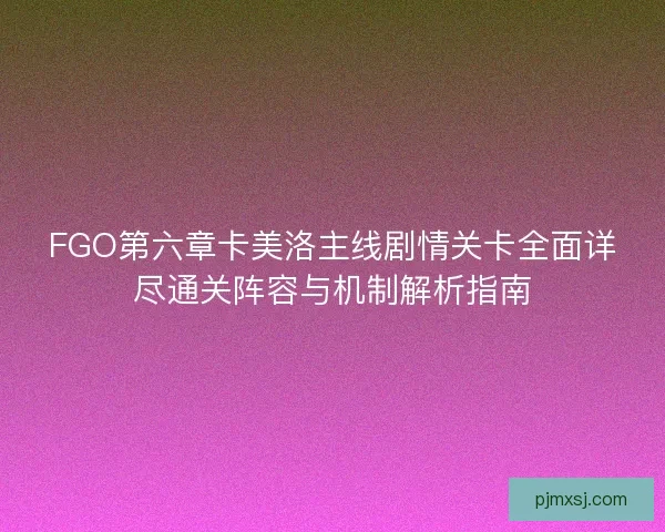 FGO第六章卡美洛主线剧情关卡全面详尽通关阵容与机制解析指南