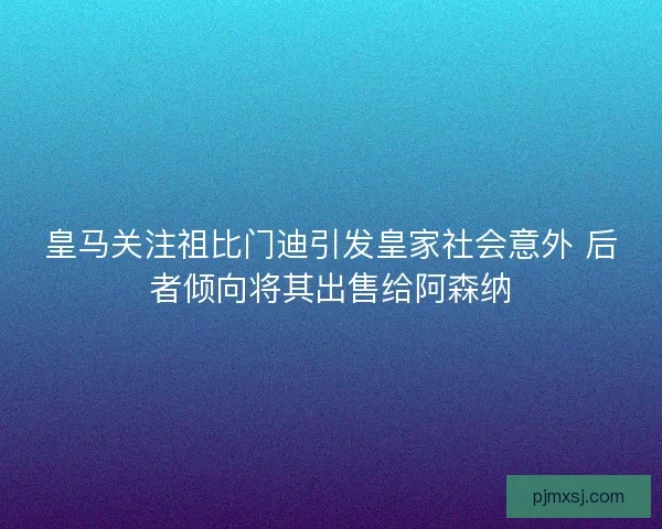 皇马关注祖比门迪引发皇家社会意外 后者倾向将其出售给阿森纳