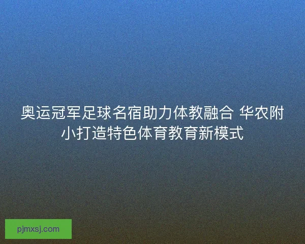 奥运冠军足球名宿助力体教融合 华农附小打造特色体育教育新模式