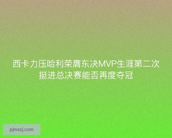 西卡力压哈利荣膺东决MVP生涯第二次挺进总决赛能否再度夺冠